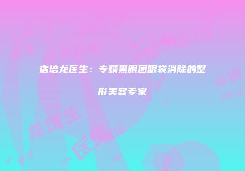 宿培龙医生：专精黑眼圈眼袋消除的整形美容专家