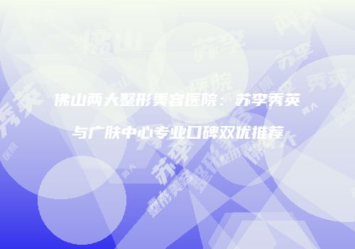 佛山两大整形美容医院：苏李秀英与广肤中心专业口碑双优推荐