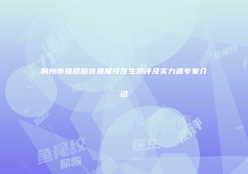 荆州市玻尿酸祛鱼尾纹医生测评及实力派专家介绍