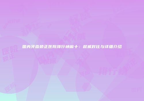 国内牙齿矫正医院排行榜前十：权威对比与详细介绍