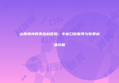 山西朔州颐美齿科医院：专业口腔服务与收费标准详解