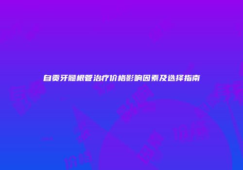 自贡牙髓根管治疗价格影响因素及选择指南
