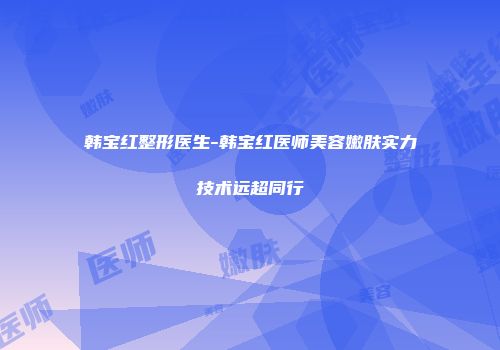 韩宝红整形医生-韩宝红医师美容嫩肤实力技术远超同行