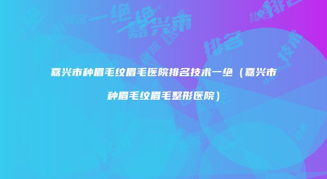 嘉兴市种眉毛纹眉毛医院排名技术一绝（嘉兴市种眉毛纹眉毛整形医院）