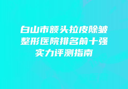 白山市额头拉皮除皱整形医院排名前十强实力评测指南