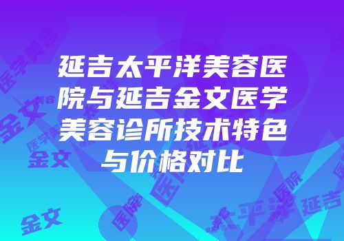 延吉太平洋美容医院与延吉金文医学美容诊所技术特色与价格对比