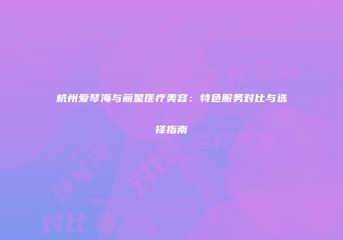 杭州爱琴海与丽星医疗美容：特色服务对比与选择指南