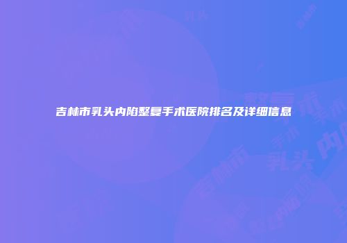 吉林市乳头内陷整复手术医院排名及详细信息
