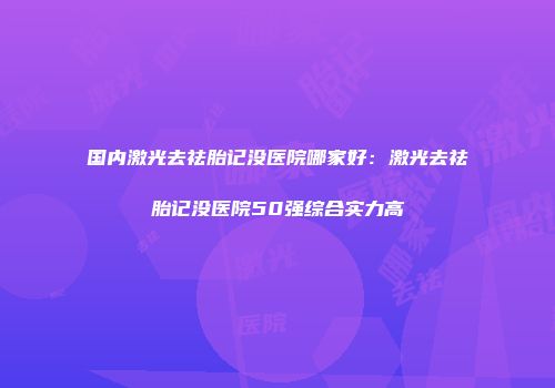 国内激光去祛胎记没医院哪家好：激光去祛胎记没医院50强综合实力高