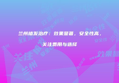 兰州植发治疗：效果显著，安全性高，关注费用与选择