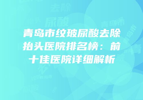 青岛市纹玻尿酸去除抬头医院排名榜：前十佳医院详细解析