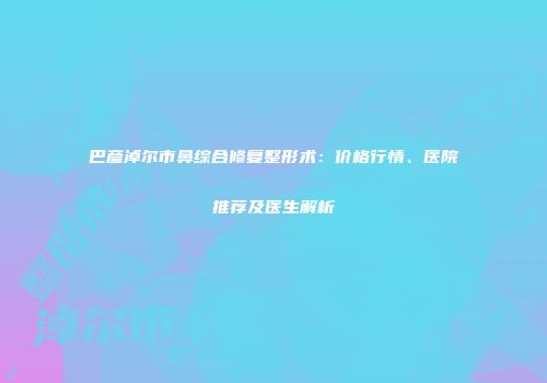 巴彦淖尔市鼻综合修复整形术：价格行情、医院推荐及医生解析