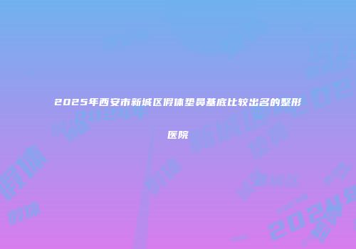 2025年西安市新城区假体垫鼻基底比较出名的整形医院
