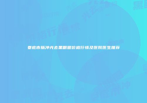 娄底市脉冲光去黑眼圈价格行情及医院医生推荐