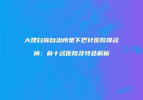大理白族自治州垫下巴针医院排名榜：前十名医院及特色解析