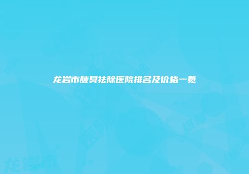 龙岩市腋臭祛除医院排名及价格一览