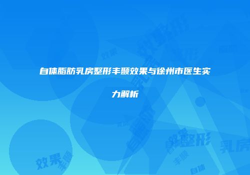 自体脂肪乳房整形丰颞效果与徐州市医生实力解析