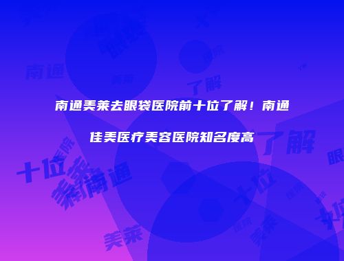 南通美莱去眼袋医院前十位了解！南通佳美医疗美容医院知名度高