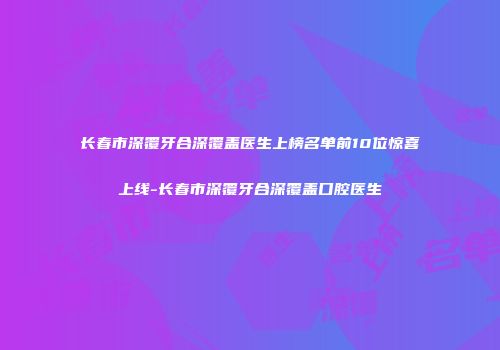 长春市深覆牙合深覆盖医生上榜名单前10位惊喜上线-长春市深覆牙合深覆盖口腔医生