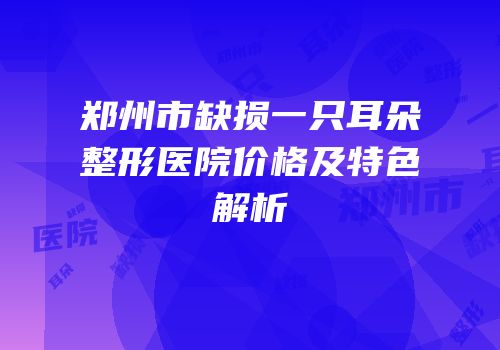 郑州市缺损一只耳朵整形医院价格及特色解析