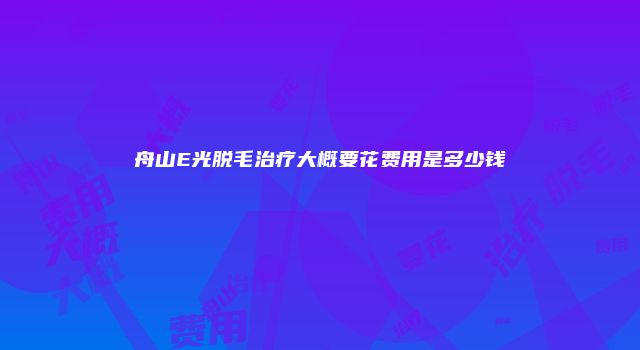 舟山E光脱毛治疗大概要花费用是多少钱