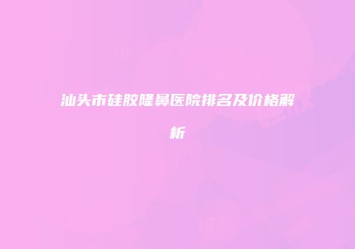 汕头市硅胶隆鼻医院排名及价格解析