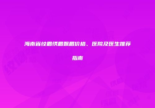海南省纹眉绣眉飘眉价格、医院及医生推荐指南