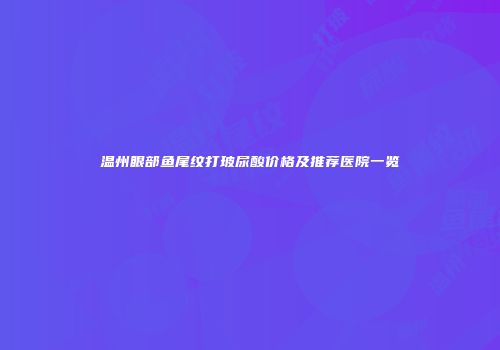 温州眼部鱼尾纹打玻尿酸价格及推荐医院一览