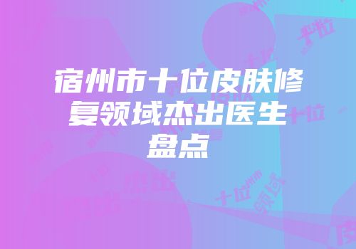 宿州市十位皮肤修复领域杰出医生盘点