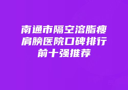 南通市隔空溶脂瘦肩膀医院口碑排行前十强推荐