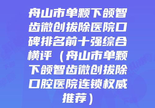 舟山市单颗下颌智齿微创拔除医院口碑排名前十强综合横评（舟山市单颗下颌智齿微创拔除口腔医院连锁权威推荐）