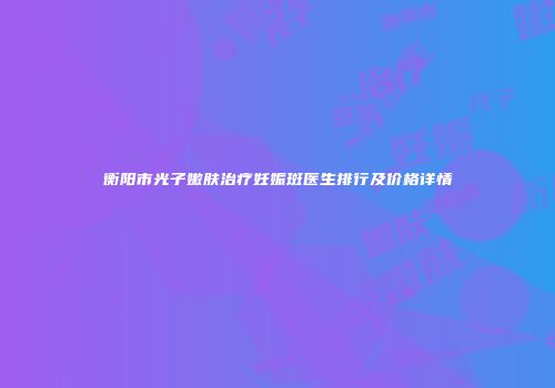 衡阳市光子嫩肤治疗妊娠斑医生排行及价格详情