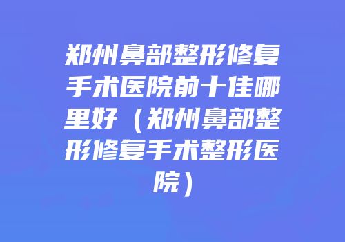 郑州鼻部整形修复手术医院前十佳哪里好（郑州鼻部整形修复手术整形医院）