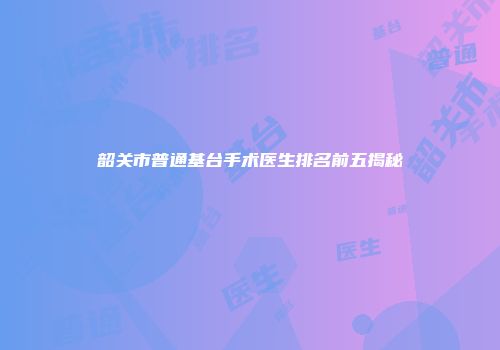 韶关市普通基台手术医生排名前五揭秘