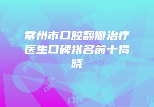 常州市口腔翻瓣治疗医生口碑排名前十揭晓