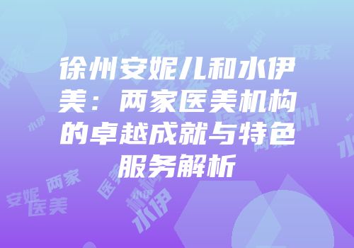 徐州安妮儿和水伊美：两家医美机构的卓越成就与特色服务解析