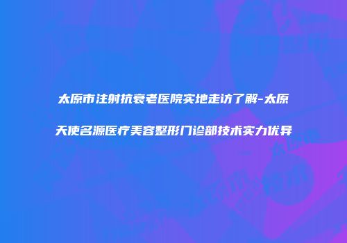 太原市注射抗衰老医院实地走访了解-太原天使名源医疗美容整形门诊部技术实力优异