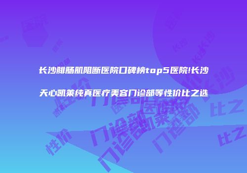 长沙腓肠肌阻断医院口碑榜top5医院!长沙天心凯莱纯真医疗美容门诊部等性价比之选