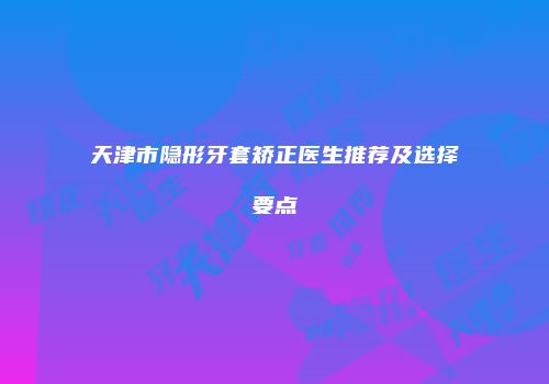 天津市隐形牙套矫正医生推荐及选择要点