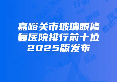 嘉峪关市玻璃眼修复医院排行前十位2025版发布