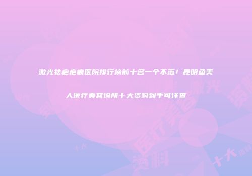 激光祛疤疤痕医院排行榜前十名一个不落！昆明鱼美人医疗美容诊所十大资料到手可详查