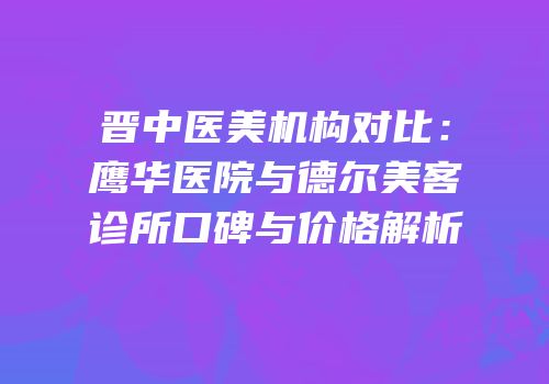 晋中医美机构对比：鹰华医院与德尔美客诊所口碑与价格解析