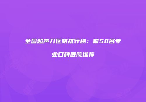 全国超声刀医院排行榜：前50名专业口碑医院推荐