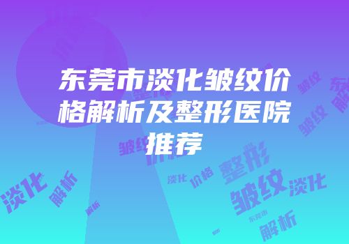 东莞市淡化皱纹价格解析及整形医院推荐