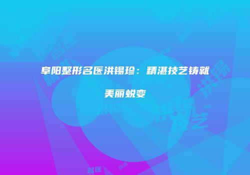 阜阳整形名医洪锡珍：精湛技艺铸就美丽蜕变