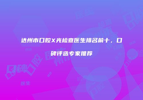 达州市口腔X光检查医生排名前十，口碑评选专家推荐