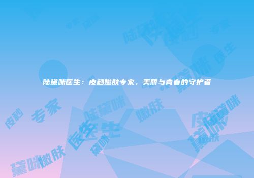 陆黛咪医生：皮秒嫩肤专家，美丽与青春的守护者