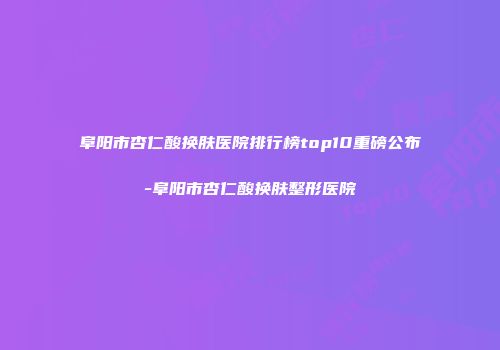 阜阳市杏仁酸换肤医院排行榜top10重磅公布-阜阳市杏仁酸换肤整形医院