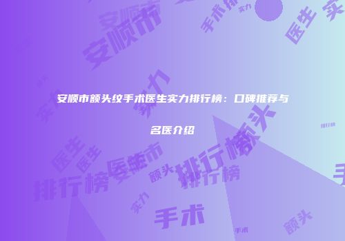 安顺市额头纹手术医生实力排行榜：口碑推荐与名医介绍