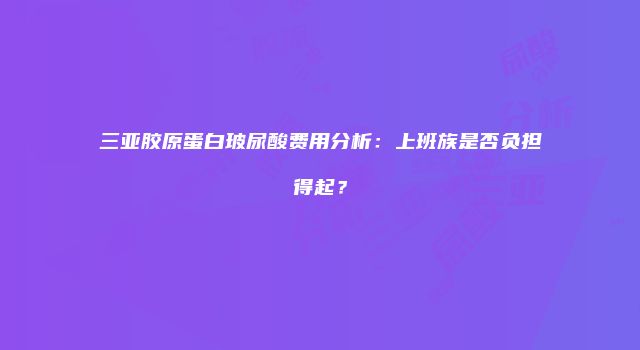 三亚胶原蛋白玻尿酸费用分析：上班族是否负担得起？